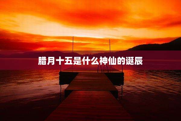 腊月十五是什么神仙的诞辰