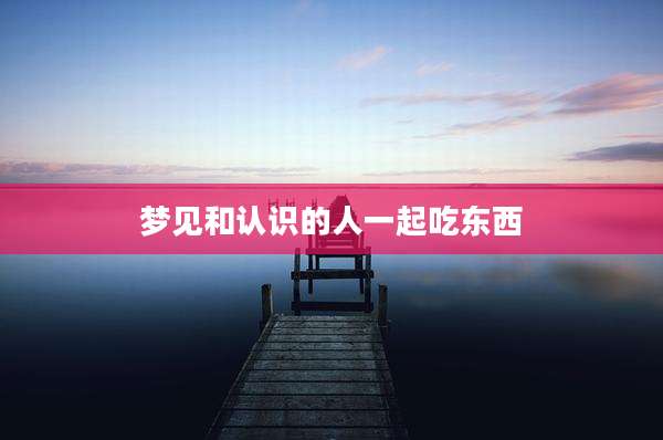 梦见和认识的人一起吃东西