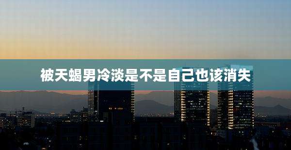 被天蝎男冷淡是不是自己也该消失