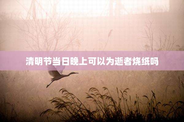 清明节当日晚上可以为逝者烧纸吗
