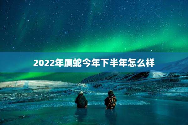 2022年属蛇今年下半年怎么样