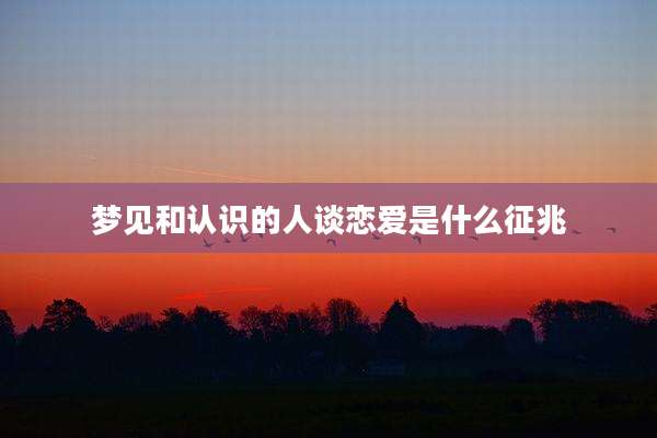 梦见和认识的人谈恋爱是什么征兆