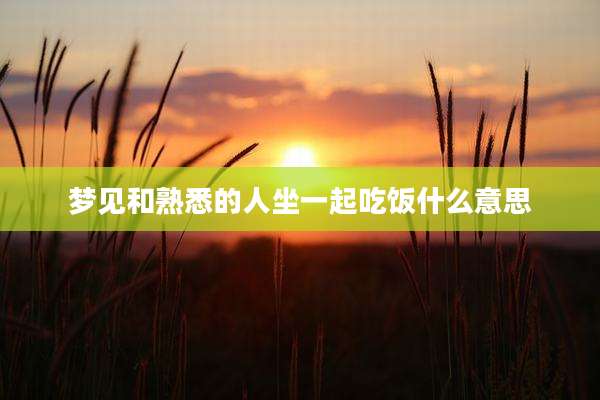 梦见和熟悉的人坐一起吃饭什么意思