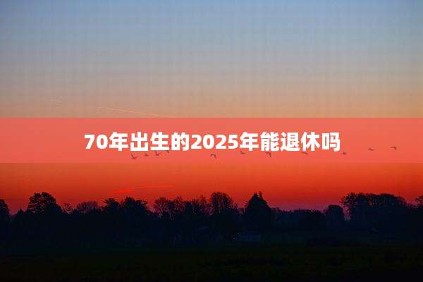 70年出生的2025年能退休吗