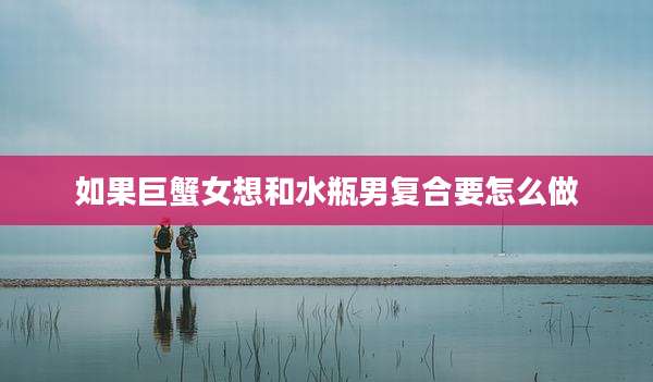 如果巨蟹女想和水瓶男复合要怎么做