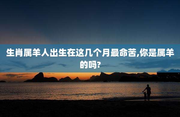 生肖属羊人出生在这几个月最命苦,你是属羊的吗?