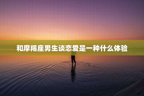 和摩羯座男生谈恋爱是一种什么体验