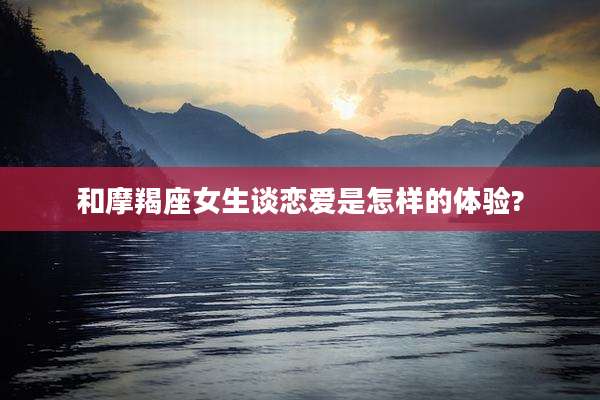 和摩羯座女生谈恋爱是怎样的体验?