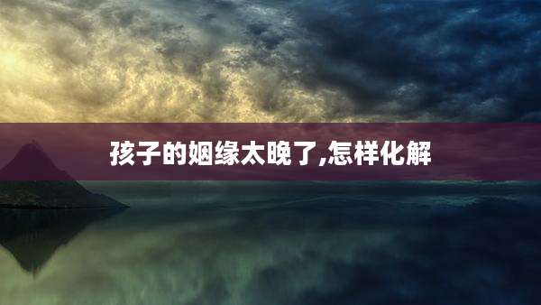 孩子的姻缘太晚了,怎样化解