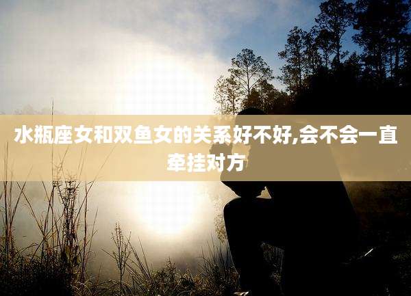 水瓶座女和双鱼女的关系好不好,会不会一直牵挂对方