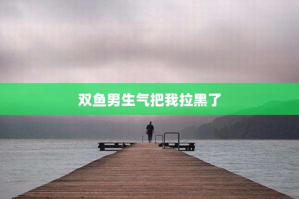 双鱼男生气把我拉黑了