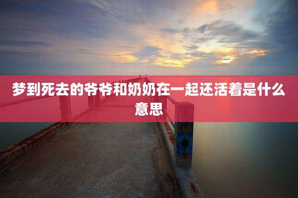 梦到死去的爷爷和奶奶在一起还活着是什么意思