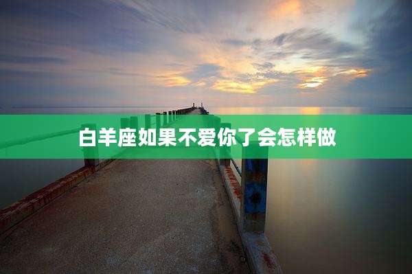 白羊座如果不爱你了会怎样做