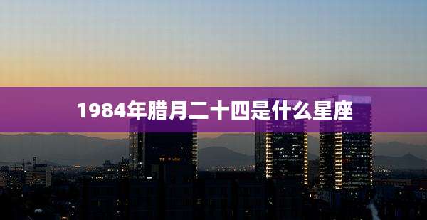 1984年腊月二十四是什么星座