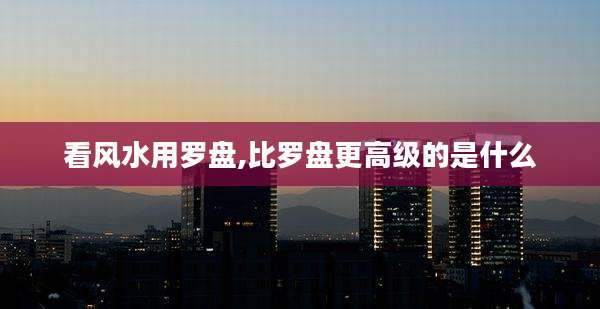 看风水用罗盘,比罗盘更高级的是什么