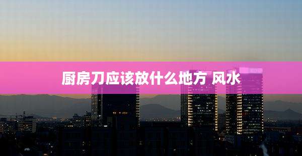 厨房刀应该放什么地方 风水