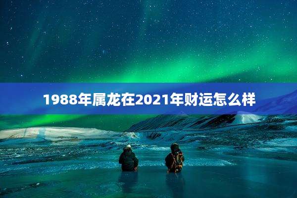 1988年属龙在2021年财运怎么样