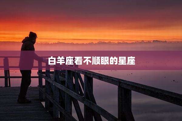 白羊座看不顺眼的星座