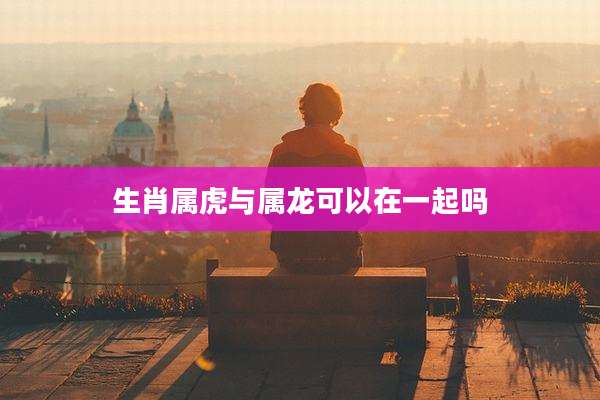 生肖属虎与属龙可以在一起吗