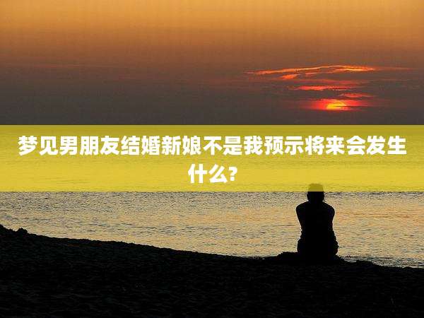 梦见男朋友结婚新娘不是我预示将来会发生什么?