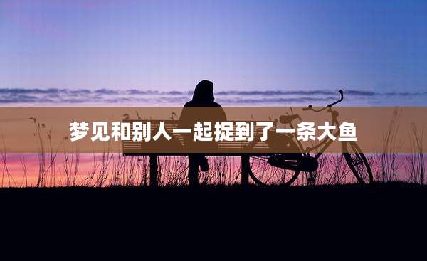 梦见和别人一起捉到了一条大鱼