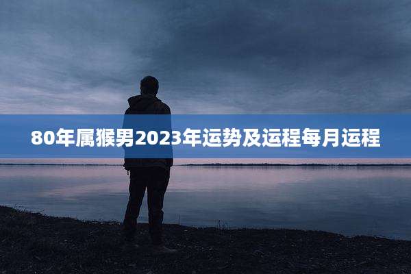 80年属猴男2023年运势及运程每月运程