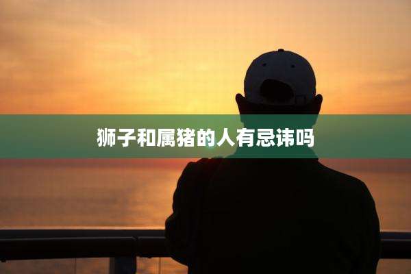狮子和属猪的人有忌讳吗