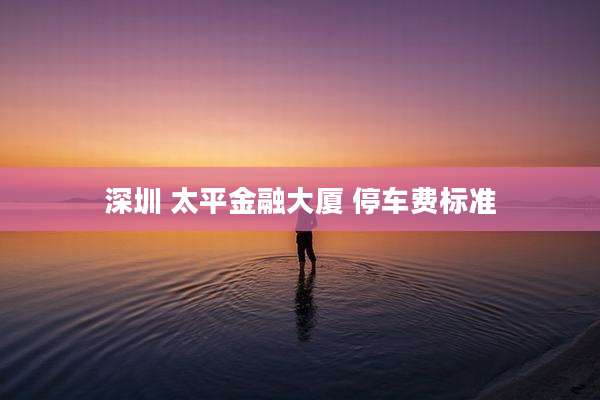 深圳 太平金融大厦 停车费标准