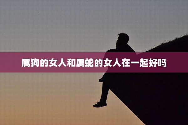 属狗的女人和属蛇的女人在一起好吗