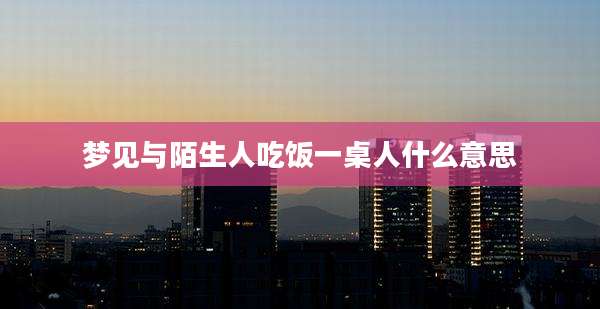 梦见与陌生人吃饭一桌人什么意思