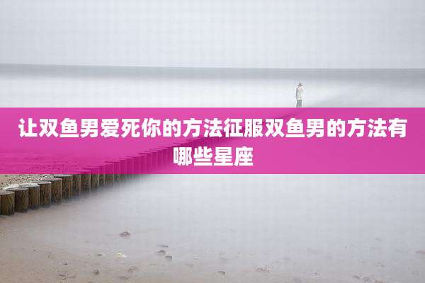 让双鱼男爱死你的方法征服双鱼男的方法有哪些星座