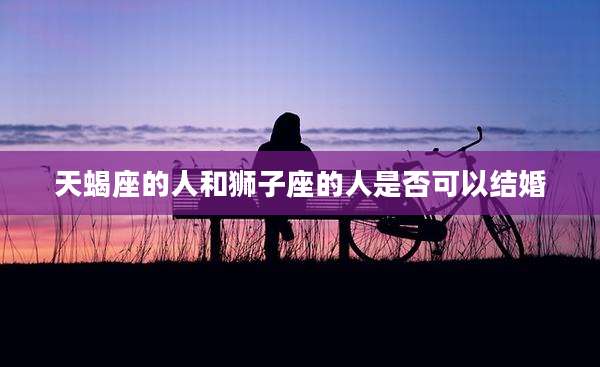 天蝎座的人和狮子座的人是否可以结婚
