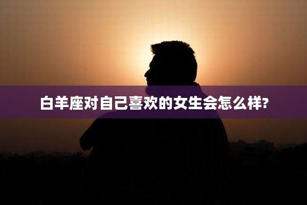 白羊座对自己喜欢的女生会怎么样?