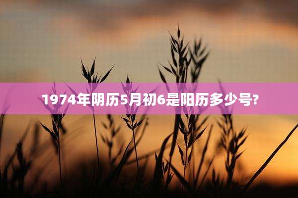1974年阴历5月初6是阳历多少号?