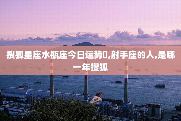 搜狐星座水瓶座今日运势旳,射手座的人,是哪一年搜狐