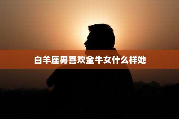 白羊座男喜欢金牛女什么样她