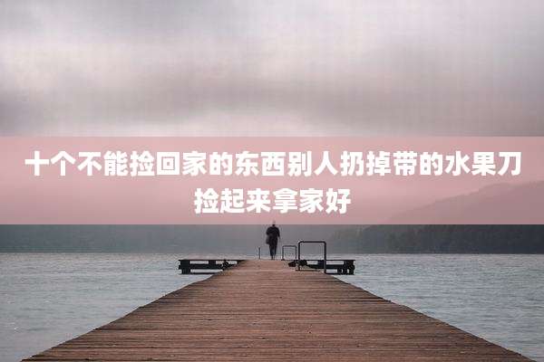 十个不能捡回家的东西别人扔掉带的水果刀捡起来拿家好