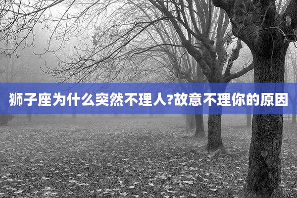 狮子座为什么突然不理人?故意不理你的原因