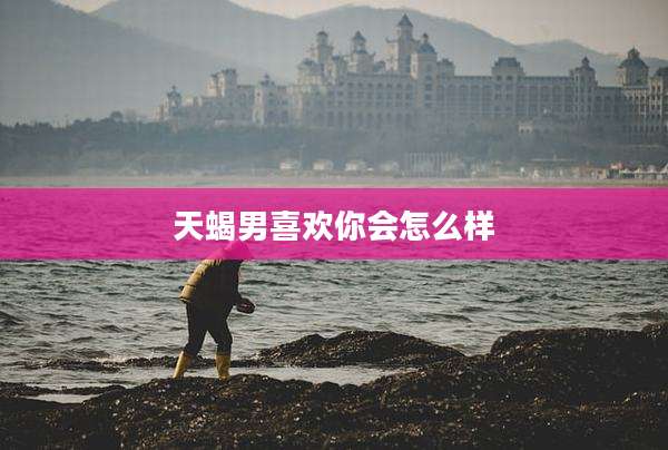 天蝎男喜欢你会怎么样