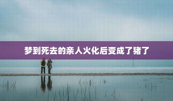 梦到死去的亲人火化后变成了猪了