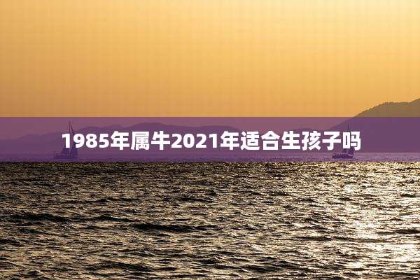 1985年属牛2021年适合生孩子吗