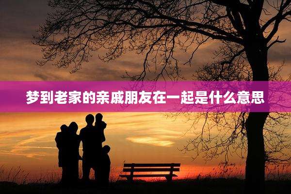 梦到老家的亲戚朋友在一起是什么意思