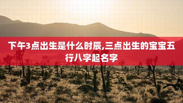 下午3点出生是什么时辰,三点出生的宝宝五行八字起名字