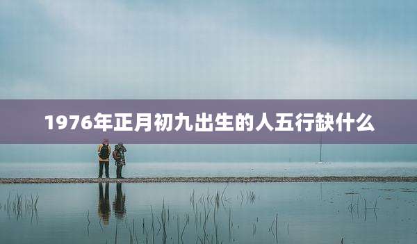 1976年正月初九出生的人五行缺什么
