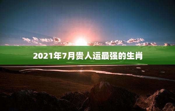 2021年7月贵人运最强的生肖