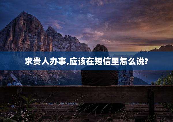 求贵人办事,应该在短信里怎么说?