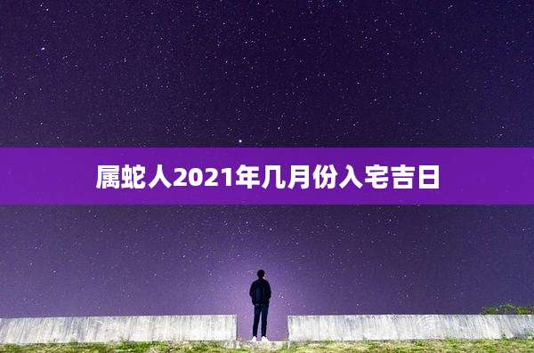 属蛇人2021年几月份入宅吉日