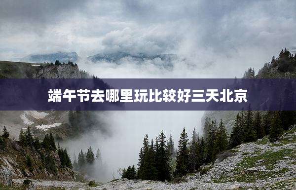 端午节去哪里玩比较好三天北京