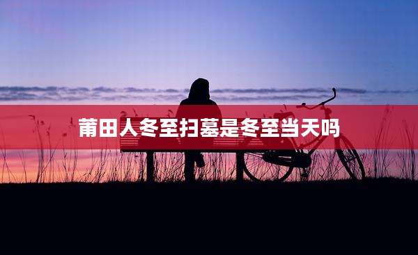 莆田人冬至扫墓是冬至当天吗