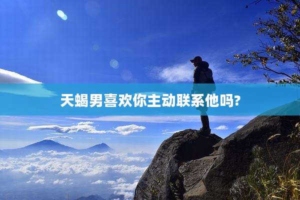 天蝎男喜欢你主动联系他吗?